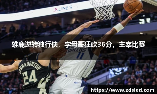 雄鹿逆转独行侠，字母哥狂砍36分，主宰比赛