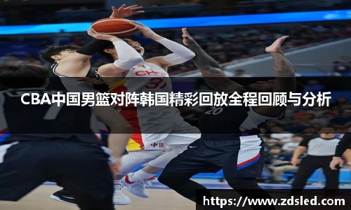 CBA中国男篮对阵韩国精彩回放全程回顾与分析