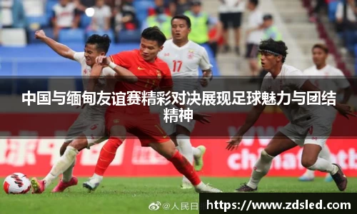 中国与缅甸友谊赛精彩对决展现足球魅力与团结精神