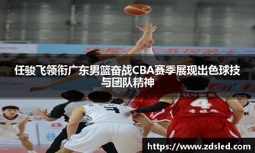 任骏飞领衔广东男篮奋战CBA赛季展现出色球技与团队精神
